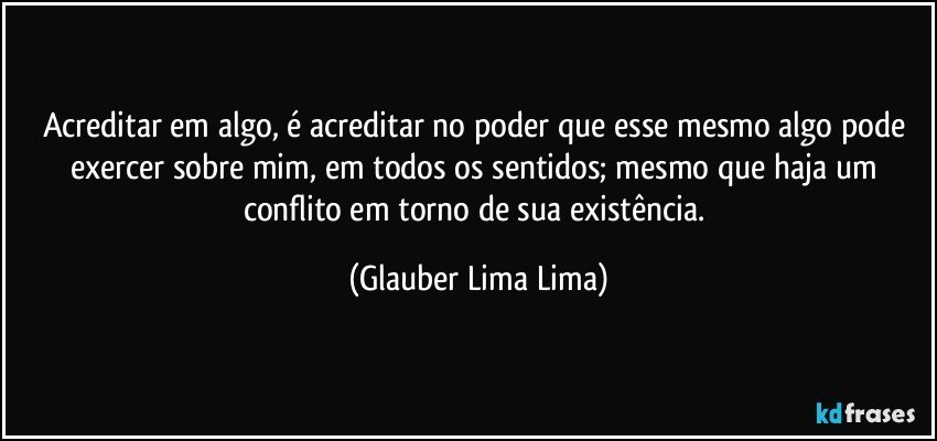 Acreditar em algo, é acreditar no poder que esse mesmo algo pode exercer sobre mim, em todos os sentidos; mesmo que haja um conflito em torno de sua existência. (Glauber Lima Lima)