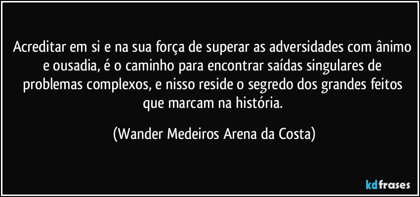 Acreditar em si e na sua força de superar as adversidades com ânimo e ousadia, é o caminho para encontrar saídas singulares de problemas complexos, e nisso reside o segredo dos grandes feitos que marcam na história. (Wander Medeiros Arena da Costa)