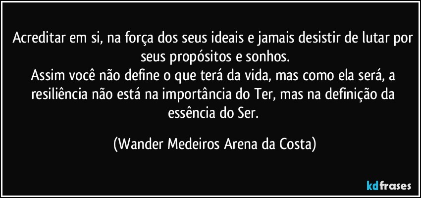 Acreditar em si, na força dos seus ideais e jamais desistir de lutar por seus propósitos e sonhos.
Assim você não define o que terá da vida, mas como ela será, a resiliência não está na importância do Ter, mas na definição da essência do Ser. (Wander Medeiros Arena da Costa)