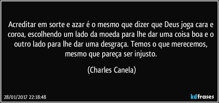 Acreditar em sorte e azar é o mesmo que dizer que Deus joga cara e coroa, escolhendo um lado da moeda para lhe dar uma coisa boa e o outro lado para lhe dar uma desgraça. Temos o que merecemos, mesmo que pareça ser injusto. (Charles Canela)