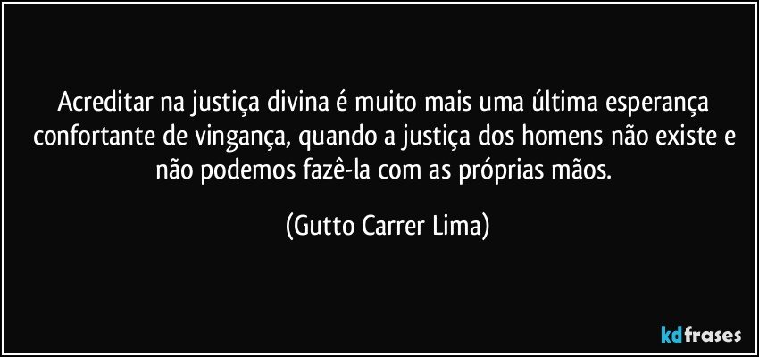 Acreditar na justiça divina é muito mais uma última esperança confortante de vingança, quando a justiça dos homens não existe e não podemos fazê-la com as próprias mãos. (Gutto Carrer Lima)