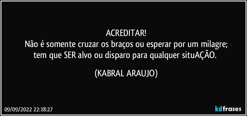 ACREDITAR!
Não é somente cruzar os braços ou esperar por um milagre;
tem que SER alvo ou disparo para qualquer situAÇÃO. (KABRAL ARAUJO)