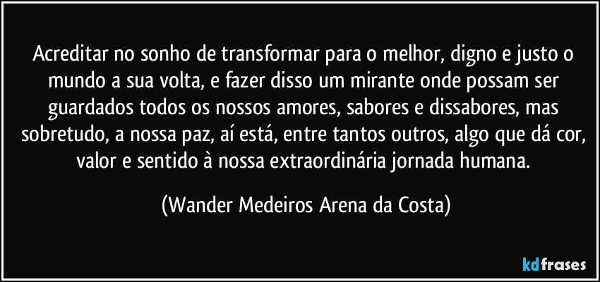 Acreditar no sonho de transformar para o melhor, digno e justo o mundo a sua volta, e fazer disso um mirante onde possam ser guardados todos os nossos amores, sabores e dissabores, mas sobretudo, a nossa paz, aí está, entre tantos outros, algo que dá cor, valor e sentido à nossa extraordinária jornada humana. (Wander Medeiros Arena da Costa)