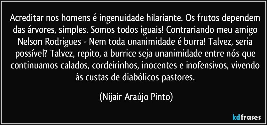 Acreditar nos homens é ingenuidade hilariante. Os frutos dependem das árvores, simples. Somos todos iguais! Contrariando meu amigo Nelson Rodrigues - Nem toda unanimidade é burra! Talvez, seria possível? Talvez, repito, a burrice seja unanimidade entre nós que continuamos calados, cordeirinhos, inocentes e inofensivos, vivendo às custas de diabólicos pastores. (Nijair Araújo Pinto)