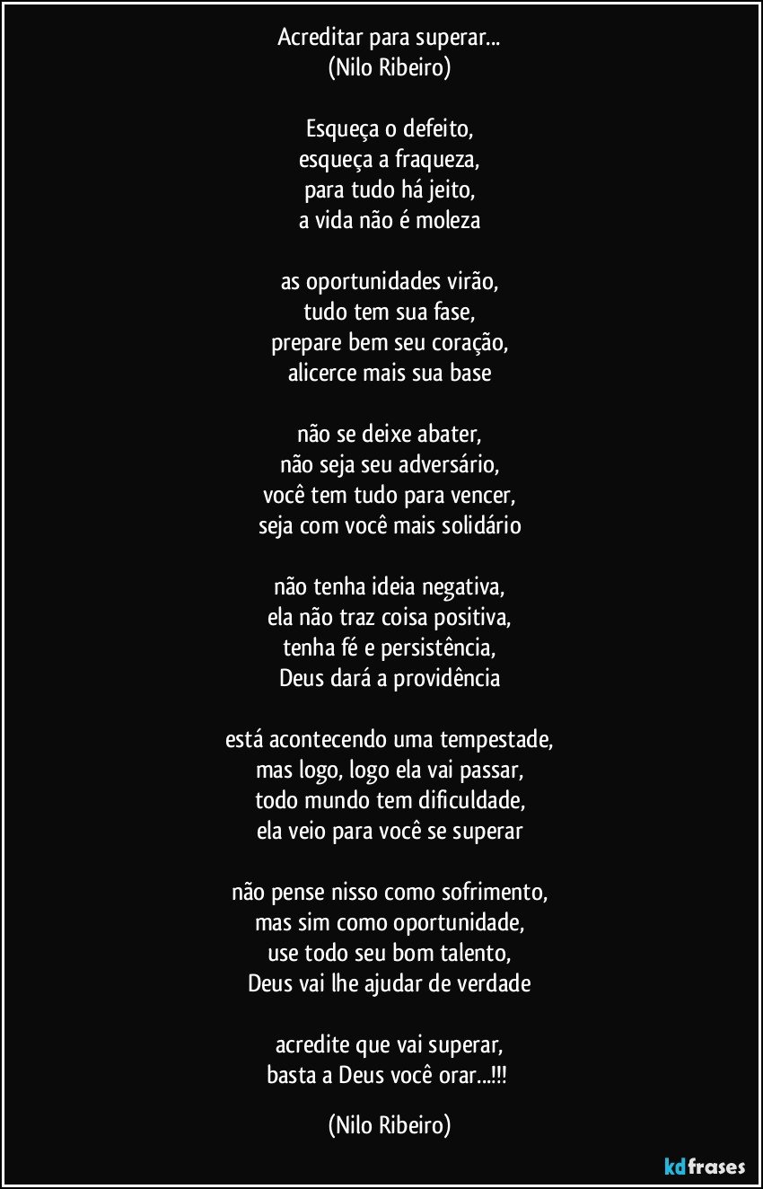 Acreditar para superar...
(Nilo Ribeiro)

Esqueça o defeito,
esqueça a fraqueza,
para tudo há jeito,
a vida não é moleza

as oportunidades virão,
tudo tem sua fase,
prepare bem seu coração,
alicerce mais sua base

não se deixe abater,
não seja seu adversário,
você tem tudo para vencer,
seja com você mais solidário

não tenha ideia negativa,
ela não traz coisa positiva,
tenha fé e persistência,
Deus dará a providência

está acontecendo uma tempestade,
mas logo, logo ela vai passar,
todo mundo tem dificuldade,
ela veio para você se superar

não pense nisso como sofrimento,
mas sim como oportunidade,
use todo seu bom talento,
Deus vai lhe ajudar de verdade

acredite que vai superar,
basta a Deus você orar...!!! (Nilo Ribeiro)