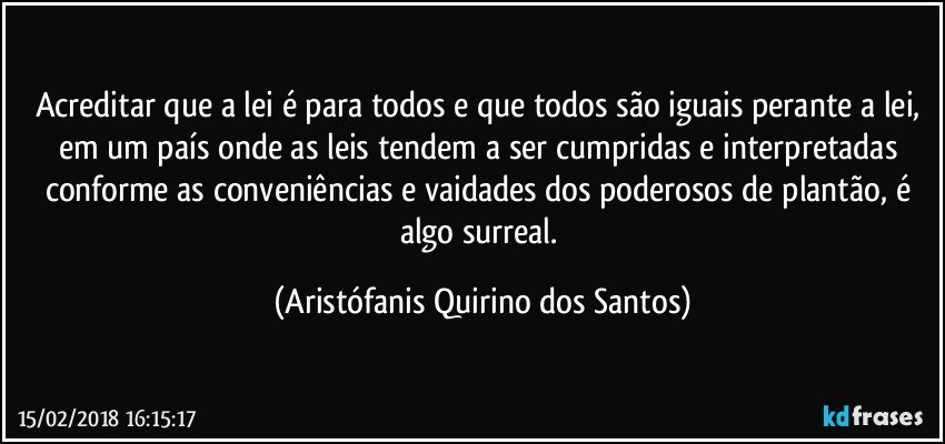 Acreditar que a lei é para todos e que todos são iguais perante a lei,  em um país onde as leis tendem a ser cumpridas e interpretadas conforme as conveniências e vaidades dos poderosos de plantão, é algo surreal. (Aristófanis Quirino dos Santos)