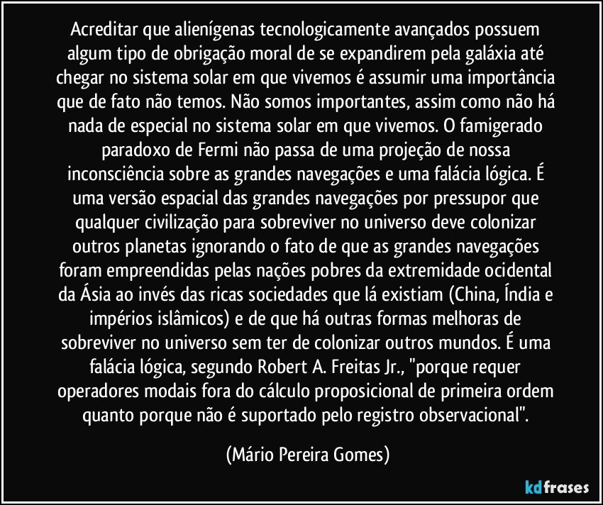 Acreditar que alienígenas tecnologicamente avançados possuem algum tipo de obrigação moral de se expandirem pela galáxia até chegar no sistema solar em que vivemos é assumir uma importância que de fato não temos. Não somos importantes, assim como não há nada de especial no sistema solar em que vivemos. O famigerado paradoxo de Fermi não passa de uma projeção de nossa inconsciência sobre as grandes navegações e uma falácia lógica. É uma versão espacial das grandes navegações por pressupor que qualquer civilização para sobreviver no universo deve colonizar outros planetas ignorando o fato de que as grandes navegações foram empreendidas pelas nações pobres da extremidade ocidental da Ásia ao invés das ricas sociedades que lá existiam (China, Índia e impérios islâmicos) e de que há outras formas melhoras de sobreviver no universo sem ter de colonizar outros mundos. É uma falácia lógica, segundo Robert A. Freitas Jr., "porque requer operadores modais fora do cálculo proposicional de primeira ordem quanto porque não é suportado pelo registro observacional". (Mário Pereira Gomes)