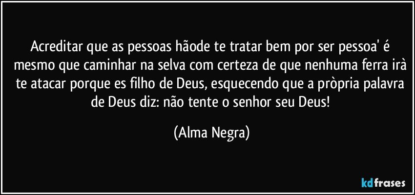 Acreditar que as pessoas hãode te tratar bem por ser pessoa' é mesmo que caminhar na selva com certeza de que nenhuma ferra irà te atacar porque es filho de Deus, esquecendo que a pròpria palavra de Deus diz: não tente o senhor seu Deus! (Alma Negra)