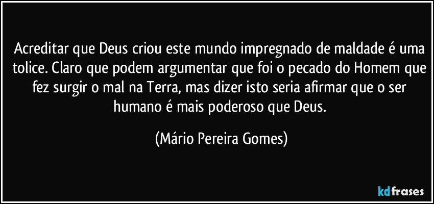 Acreditar que Deus criou este mundo impregnado de maldade é uma tolice. Claro que podem argumentar que foi o pecado do Homem que fez surgir o mal na Terra, mas dizer isto seria afirmar que o ser humano é mais poderoso que Deus. (Mário Pereira Gomes)