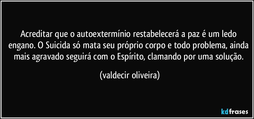 Acreditar que o autoextermínio restabelecerá a paz é um ledo engano. O Suicida só mata seu próprio corpo e todo problema, ainda mais agravado seguirá com o Espírito, clamando por uma solução. (valdecir oliveira)