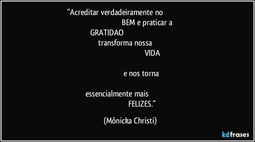 “Acreditar verdadeiramente no                                                                                                                                  BEM e praticar a GRATIDAO                                                                                                                       transforma nossa                                                                                                                                                 VIDA                                                                                                                                                                                 e nos torna                                                                                                                                             essencialmente mais                                                                                                                   FELIZES.” (Mônicka Christi)