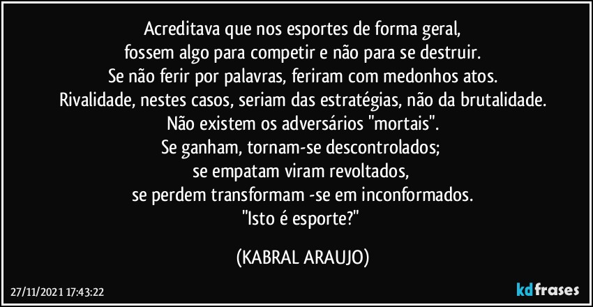 Acreditava que nos esportes de forma geral,
fossem algo para competir e não para se destruir.
Se não ferir por palavras, feriram com medonhos atos.
Rivalidade, nestes casos, seriam das estratégias, não da brutalidade.
Não existem os adversários "mortais".
Se ganham, tornam-se descontrolados; 
se empatam viram revoltados, 
se perdem transformam -se em inconformados.
"Isto é esporte?" (KABRAL ARAUJO)