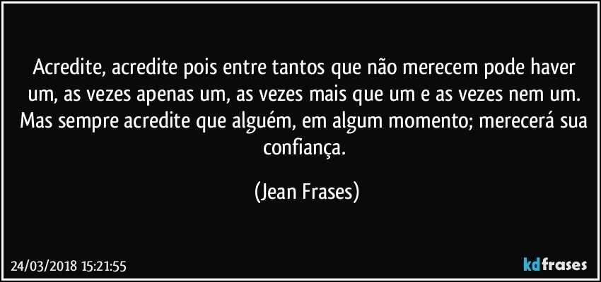 Acredite, acredite pois entre tantos que não merecem pode haver um, as vezes apenas um, as vezes mais que um e as vezes nem um. Mas sempre acredite que alguém, em algum momento; merecerá sua confiança. (Jean Frases)