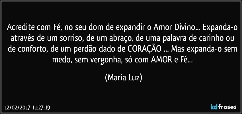 Acredite com Fé, no seu dom de expandir o Amor Divino... Expanda-o através de um sorriso, de um abraço, de uma palavra de carinho ou de conforto, de um perdão dado de CORAÇÃO ... Mas expanda-o sem medo, sem vergonha, só com AMOR e Fé... (Maria Luz)