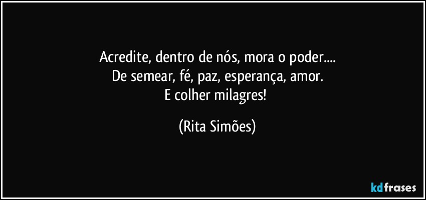 Acredite, dentro de nós, mora o poder...
De semear, fé, paz, esperança, amor.
E colher milagres! (Rita Simões)