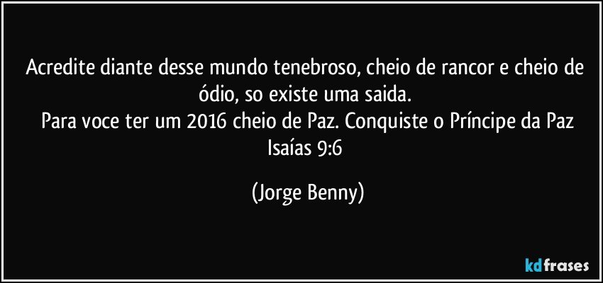 Acredite diante desse mundo tenebroso, cheio de rancor e  cheio de ódio, so existe uma saida. 
Para voce ter um 2016 cheio de Paz. Conquiste o Príncipe da Paz
Isaías 9:6 (Jorge Benny)