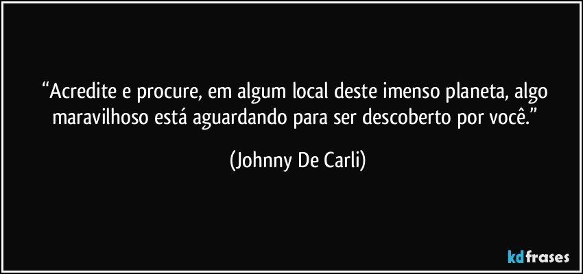 “Acredite e procure, em algum local deste imenso planeta, algo maravilhoso está aguardando para ser descoberto por você.” (Johnny De Carli)