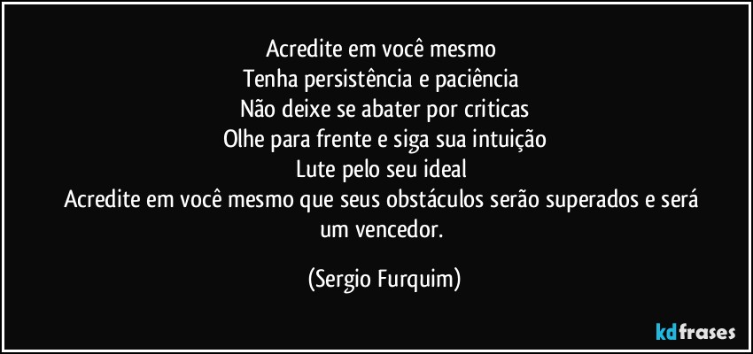 Acredite em você mesmo 
Tenha persistência e paciência 
Não deixe se abater por criticas
Olhe para frente e siga sua intuição
Lute pelo seu ideal 
Acredite em você mesmo que seus obstáculos serão superados e será um vencedor. (Sergio Furquim)