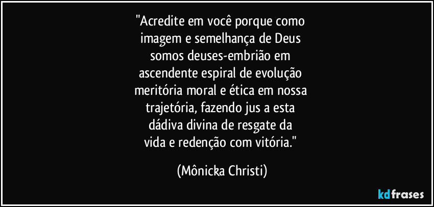 "Acredite em você porque como 
imagem e semelhança de Deus 
somos deuses-embrião em 
ascendente espiral de evolução 
meritória moral e ética em nossa 
trajetória, fazendo jus a esta 
dádiva divina de resgate da 
vida e redenção com vitória." (Mônicka Christi)