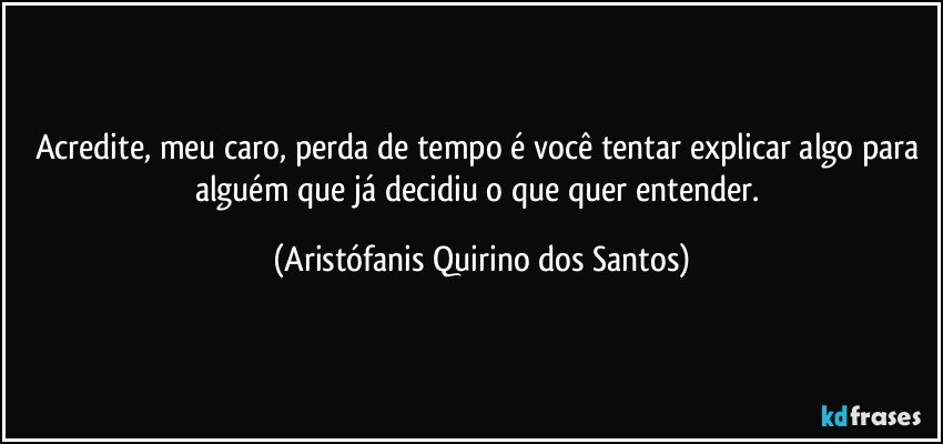 Acredite, meu caro, perda de tempo é você tentar explicar algo para alguém que já decidiu o que quer entender. (Aristófanis Quirino dos Santos)