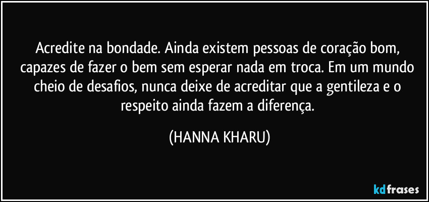 Acredite na bondade. Ainda existem pessoas de coração bom, capazes de fazer o bem sem esperar nada em troca. Em um mundo cheio de desafios, nunca deixe de acreditar que a gentileza e o respeito ainda fazem a diferença. (HANNA KHARU)