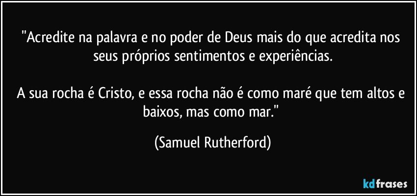 ''Acredite na palavra e no poder de Deus mais do que acredita nos seus próprios sentimentos e experiências.

A sua rocha é Cristo, e essa rocha não é como maré que tem altos e baixos, mas como mar.'' (Samuel Rutherford)