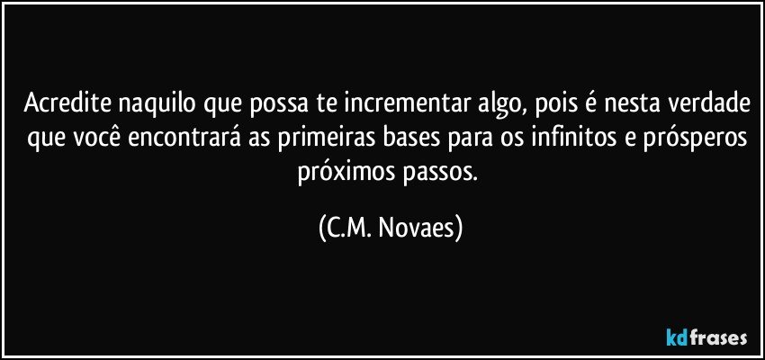 Acredite naquilo que possa te incrementar algo, pois é nesta verdade que você encontrará as primeiras bases para os infinitos e prósperos próximos passos. (C.M. Novaes)