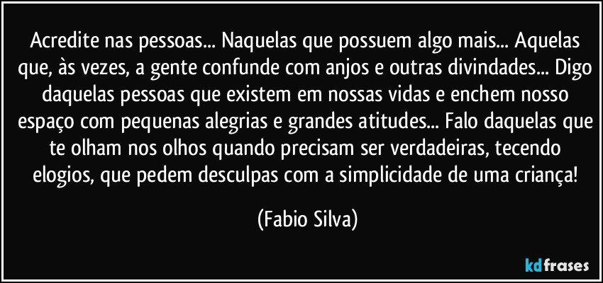 Acredite nas pessoas... Naquelas que possuem algo mais... Aquelas que, às vezes, a gente confunde com anjos e outras divindades... Digo daquelas pessoas que existem em nossas vidas e enchem nosso espaço com pequenas alegrias e grandes atitudes... Falo daquelas que te olham nos olhos quando precisam ser verdadeiras, tecendo elogios, que pedem desculpas com a simplicidade de uma criança! (Fabio Silva)