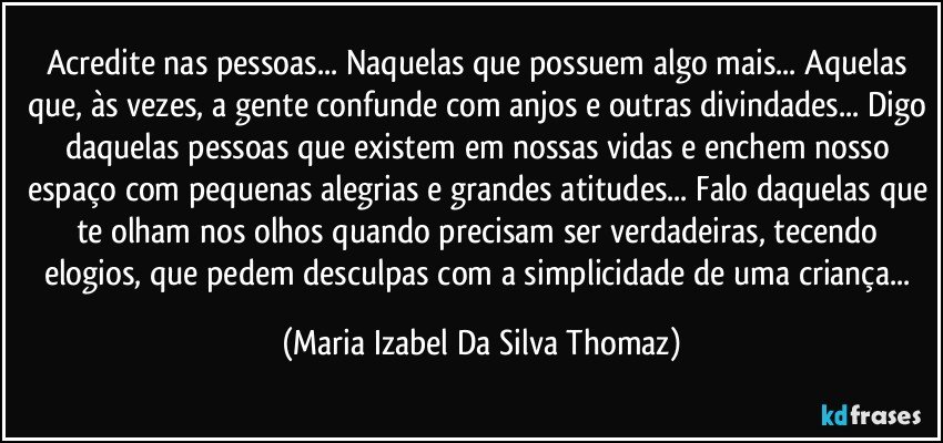 Acredite nas pessoas... Naquelas que possuem algo mais... Aquelas que, às vezes, a gente confunde com anjos e outras divindades... Digo daquelas pessoas que existem em nossas vidas e enchem nosso espaço com pequenas alegrias e grandes atitudes... Falo daquelas que te olham nos olhos quando precisam ser verdadeiras, tecendo elogios, que pedem desculpas com a simplicidade de uma criança... (Maria Izabel Da Silva Thomaz)