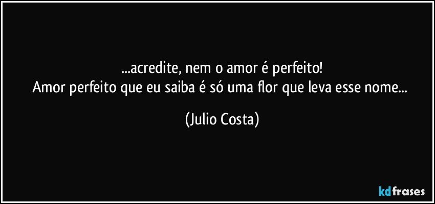 ...acredite, nem o amor é perfeito!
Amor perfeito que eu saiba é só uma flor que leva esse nome... (Julio Costa)