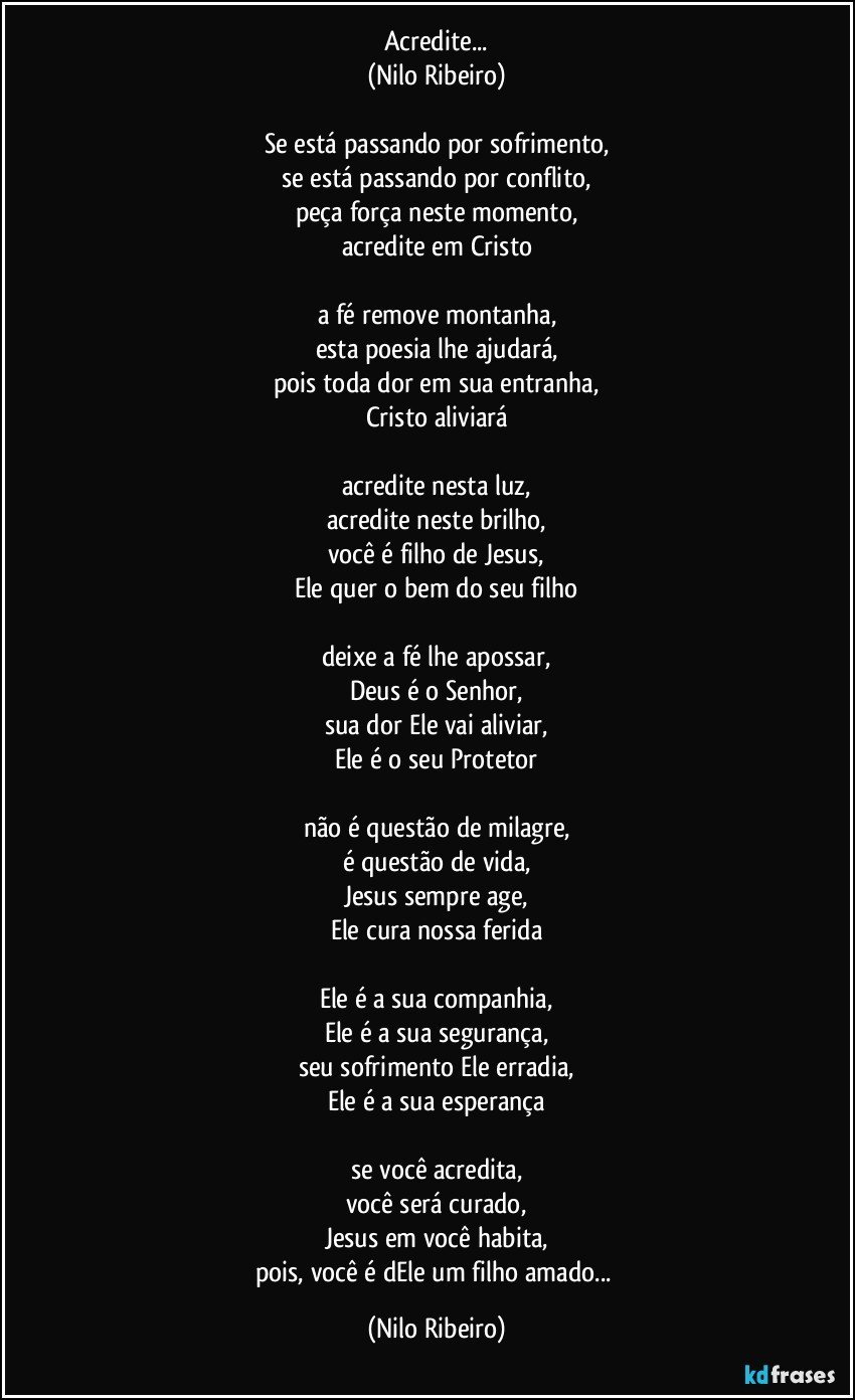 Acredite...
(Nilo Ribeiro)
 
Se está passando por sofrimento,
se está passando por conflito,
peça força neste momento,
acredite em Cristo
 
a fé remove montanha,
esta poesia lhe ajudará,
pois toda dor em sua entranha,
Cristo aliviará
 
acredite nesta luz,
acredite neste brilho,
você é filho de Jesus,
Ele quer o bem do seu filho
 
deixe a fé lhe apossar,
Deus é o Senhor,
sua dor Ele vai aliviar,
Ele é o seu Protetor
 
não é questão de milagre,
é questão de vida,
Jesus sempre age,
Ele cura nossa ferida
 
Ele é a sua companhia,
Ele é a sua segurança,
seu sofrimento Ele erradia,
Ele é a sua esperança
 
se você acredita,
você será curado,
Jesus em você habita,
pois, você é dEle um filho amado... (Nilo Ribeiro)