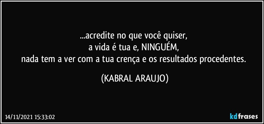 ...acredite no que você quiser, 
a vida é tua e, NINGUÉM, 
nada tem a ver com a tua crença e os resultados procedentes. (KABRAL ARAUJO)