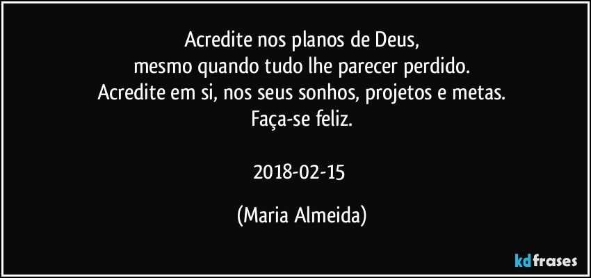 Acredite nos planos de Deus,
mesmo quando tudo lhe parecer perdido.
Acredite em si, nos seus sonhos, projetos e metas.
Faça-se feliz.

2018-02-15 (Maria Almeida)