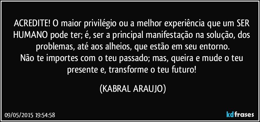 ACREDITE! O maior privilégio ou a melhor experiência que um SER HUMANO pode ter; é, ser a principal manifestação na solução, dos problemas, até aos alheios, que estão em seu entorno.
Não te importes com o teu passado; mas, queira e mude o teu presente e, transforme o teu futuro! (KABRAL ARAUJO)