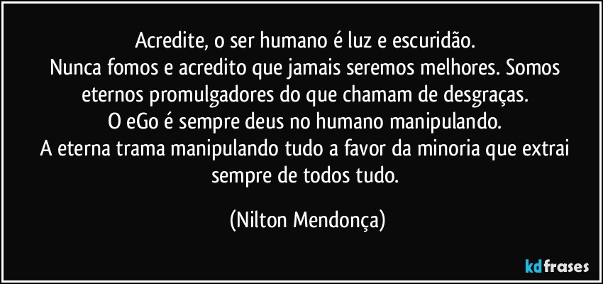 Acredite, o ser humano é luz e escuridão. 
Nunca fomos e acredito que jamais seremos melhores. Somos eternos promulgadores do que chamam de desgraças. 
O eGo é sempre deus no humano manipulando. 
A eterna trama manipulando tudo a favor da minoria que extrai sempre de todos tudo. (Nilton Mendonça)