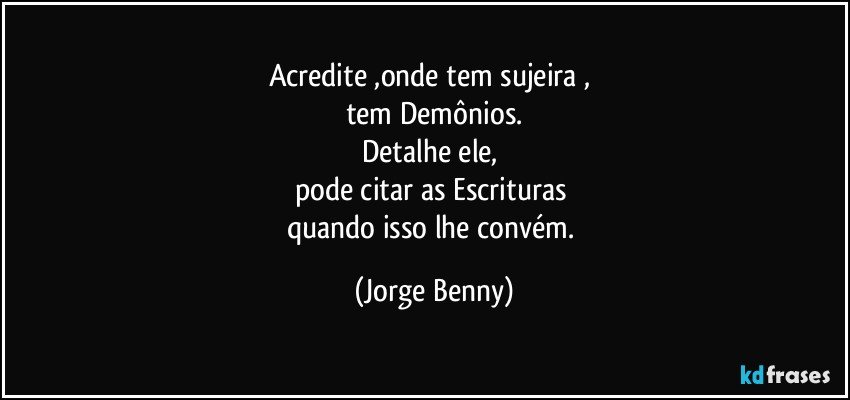 Acredite ,onde tem sujeira , 
tem Demônios.
Detalhe ele, 
pode citar as Escrituras 
quando isso lhe convém. (Jorge Benny)