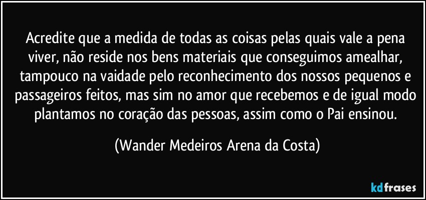 Acredite que a medida de todas as coisas pelas quais vale a pena viver, não reside nos bens materiais que conseguimos amealhar, tampouco na vaidade pelo reconhecimento dos nossos pequenos e passageiros feitos, mas sim no amor que recebemos e de igual modo plantamos no coração das pessoas, assim como o Pai ensinou. (Wander Medeiros Arena da Costa)