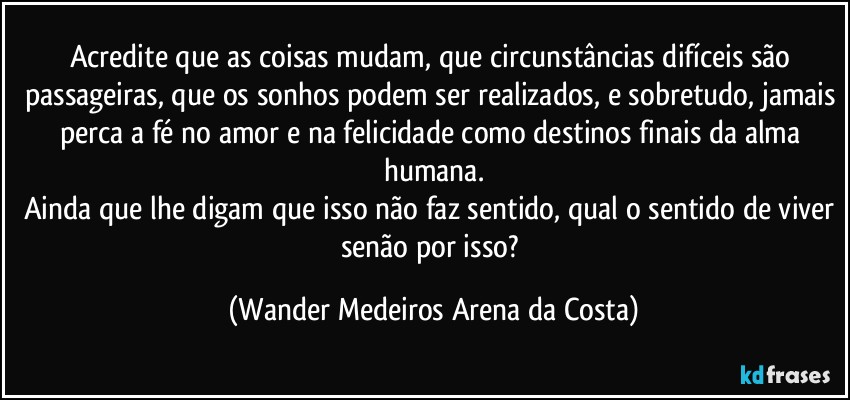 Acredite que as coisas mudam, que circunstâncias difíceis são passageiras, que os sonhos podem ser realizados, e sobretudo, jamais perca a fé no amor e na felicidade como destinos finais da alma humana.
Ainda que lhe digam que isso não faz sentido, qual o sentido de viver senão por isso? (Wander Medeiros Arena da Costa)