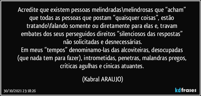 Acredite que existem pessoas melindradas\melindrosas que “acham” que todas as pessoas que postam “quaisquer coisas”, estão tratando\falando somente ou diretamente para elas e, travam embates dos seus perseguidos direitos “silenciosos das respostas” não solicitadas e  desnecessárias.
Em meus “tempos” denominamo-las das alcoviteiras, desocupadas (que nada tem para fazer), intrometidas, penetras, malandras pregos, críticas agulhas e cínicas atuantes. (KABRAL ARAUJO)