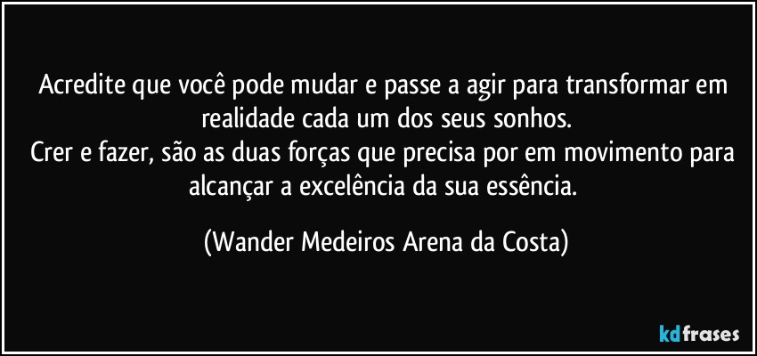 Acredite que você pode mudar e passe a agir para transformar em realidade cada um dos seus sonhos.
Crer e fazer, são as duas forças que precisa por em movimento para alcançar a excelência da sua essência. (Wander Medeiros Arena da Costa)