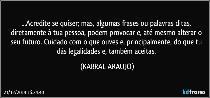 ...Acredite se quiser; mas, algumas frases ou palavras ditas, diretamente à tua pessoa, podem provocar e, até mesmo alterar o seu futuro. Cuidado com o que ouves e, principalmente, do que tu dás legalidades e, também aceitas. (KABRAL ARAUJO)