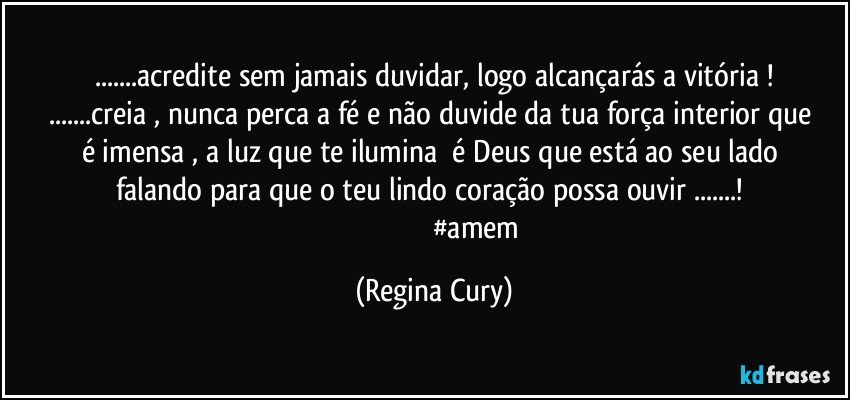 ...acredite sem jamais duvidar,  logo alcançarás    a  vitória !
...creia , nunca perca a fé  e não   duvide da tua  força interior  que é  imensa   , a luz que te ilumina     é  Deus que  está  ao seu lado   falando    para que  o  teu  lindo  coração possa ouvir   ...! 
                                               #amem (Regina Cury)