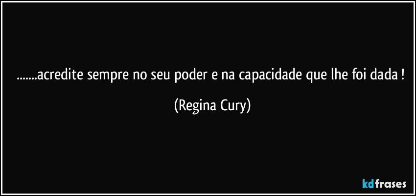 ...acredite  sempre no seu poder e na capacidade que lhe foi dada ! (Regina Cury)