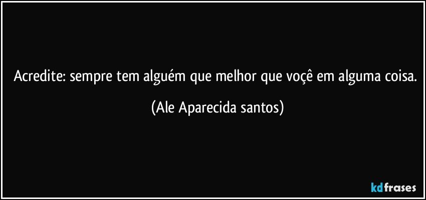 Acredite: sempre tem alguém que melhor que voçê em alguma coisa. (Ale Aparecida santos)