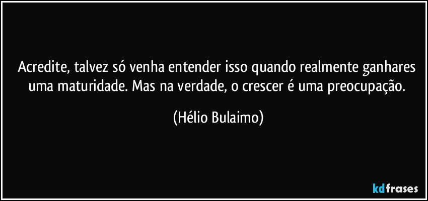 Acredite, talvez só venha entender isso quando realmente ganhares uma maturidade. Mas na verdade, o crescer é uma preocupação. (Hélio Bulaimo)