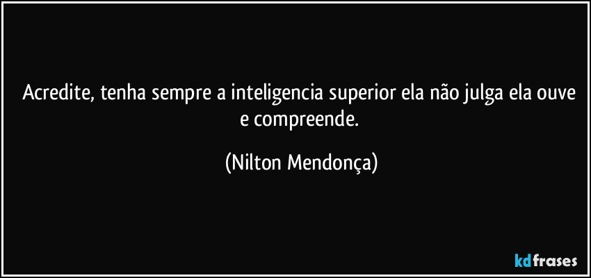 Acredite, tenha sempre a inteligencia superior ela não julga ela ouve e compreende. (Nilton Mendonça)