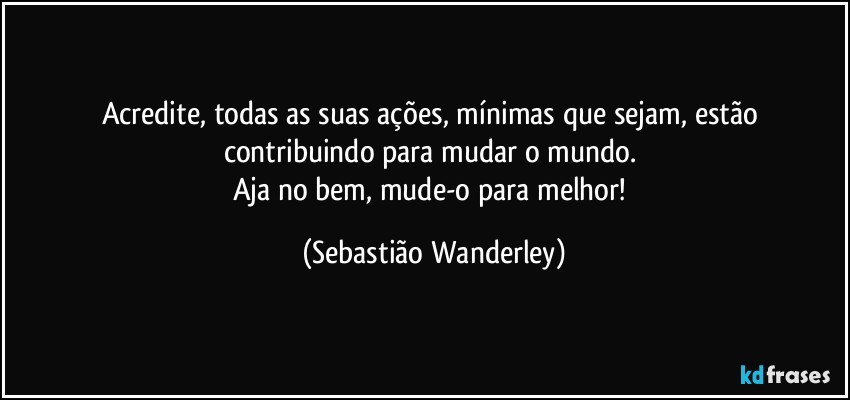 Acredite, todas as suas ações, mínimas que sejam, estão contribuindo para mudar o mundo. 
Aja no bem, mude-o para melhor! (Sebastião Wanderley)