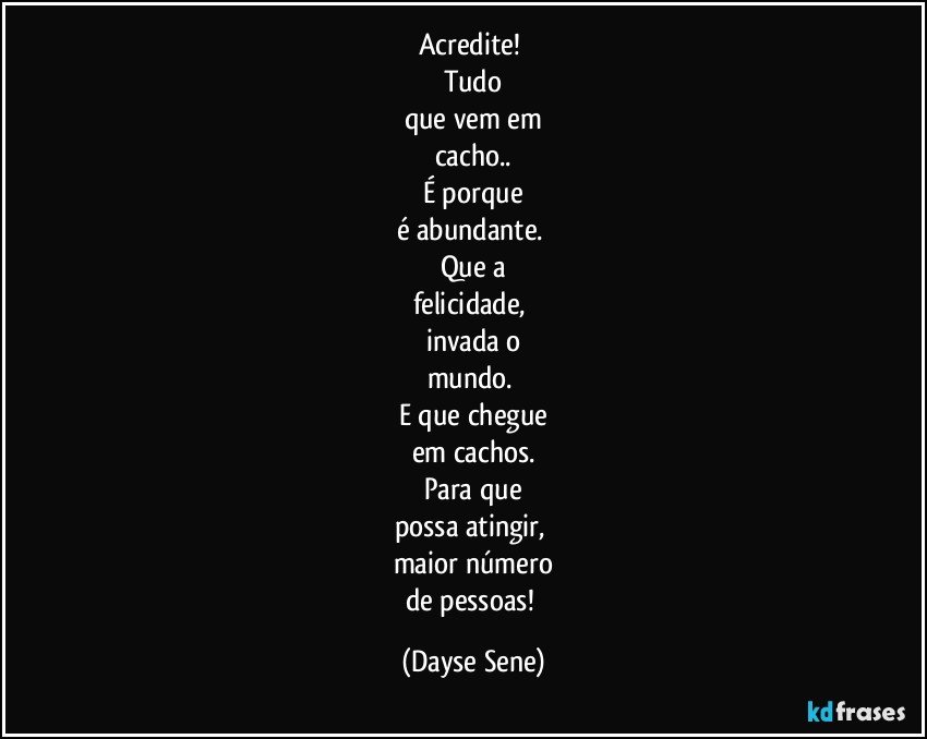 Acredite! 
Tudo
que vem em
cacho..
É porque
é abundante. 
Que a
felicidade, 
invada o
mundo. 
E que chegue
em cachos.
Para que
possa atingir, 
maior número
de pessoas! (Dayse Sene)