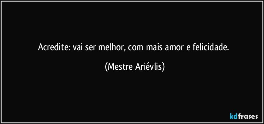 Acredite: vai ser melhor, com mais amor e felicidade. (Mestre Ariévlis)