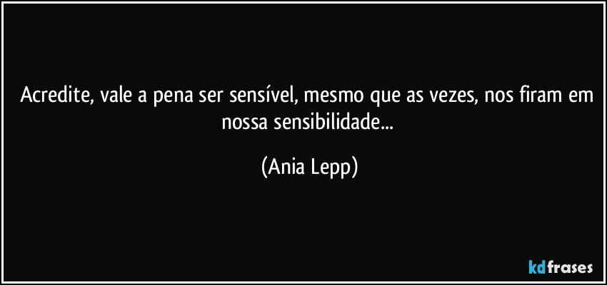 Acredite, vale a pena ser sensível, mesmo que as vezes, nos firam em nossa sensibilidade... (Ania Lepp)